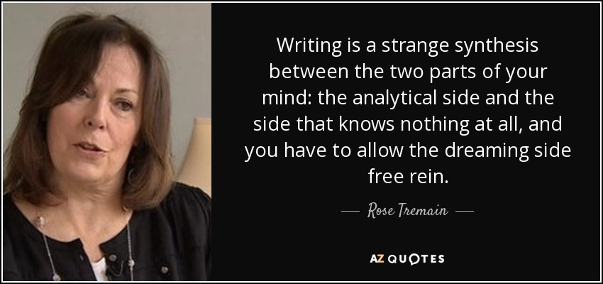 Writing is a strange synthesis between the two parts of your mind: the analytical side and the side that knows nothing at all, and you have to allow the dreaming side free rein. - Rose Tremain