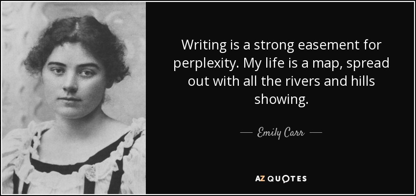 Writing is a strong easement for perplexity. My life is a map, spread out with all the rivers and hills showing. - Emily Carr
