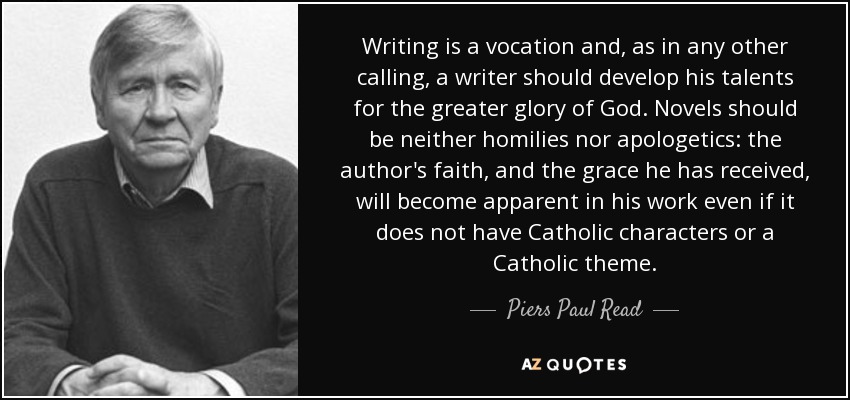 Writing is a vocation and, as in any other calling, a writer should develop his talents for the greater glory of God. Novels should be neither homilies nor apologetics: the author's faith, and the grace he has received, will become apparent in his work even if it does not have Catholic characters or a Catholic theme. - Piers Paul Read
