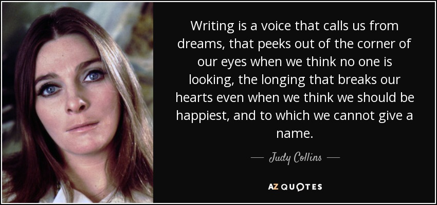 Writing is a voice that calls us from dreams, that peeks out of the corner of our eyes when we think no one is looking, the longing that breaks our hearts even when we think we should be happiest, and to which we cannot give a name. - Judy Collins