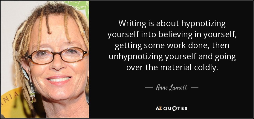 Writing is about hypnotizing yourself into believing in yourself, getting some work done, then unhypnotizing yourself and going over the material coldly. - Anne Lamott
