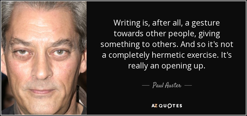 Writing is, after all, a gesture towards other people, giving something to others. And so it's not a completely hermetic exercise. It's really an opening up. - Paul Auster