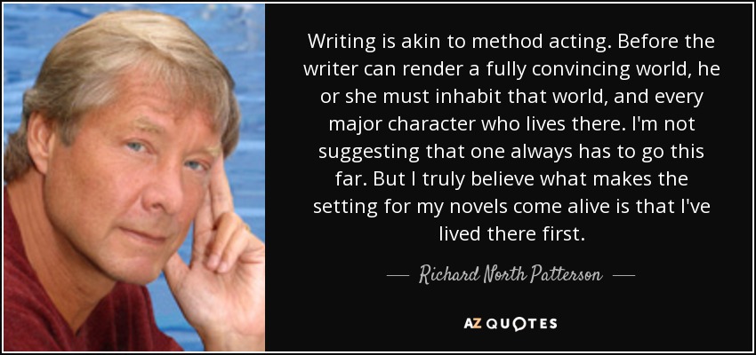Writing is akin to method acting. Before the writer can render a fully convincing world, he or she must inhabit that world, and every major character who lives there. I'm not suggesting that one always has to go this far. But I truly believe what makes the setting for my novels come alive is that I've lived there first. - Richard North Patterson