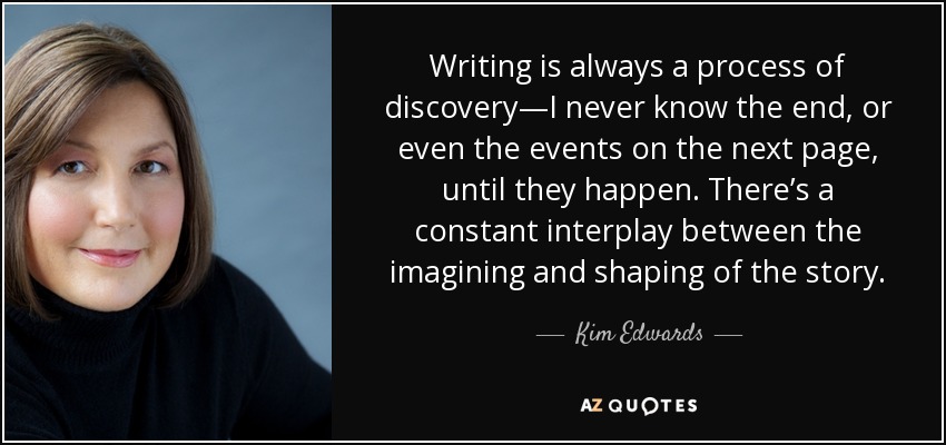 Writing is always a process of discovery—I never know the end, or even the events on the next page, until they happen. There’s a constant interplay between the imagining and shaping of the story. - Kim Edwards
