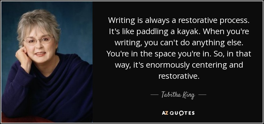 Writing is always a restorative process. It's like paddling a kayak. When you're writing, you can't do anything else. You're in the space you're in. So, in that way, it's enormously centering and restorative. - Tabitha King