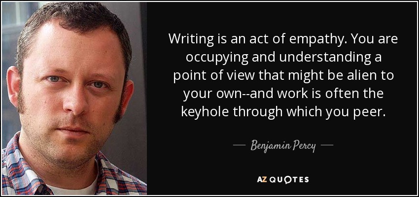 Writing is an act of empathy. You are occupying and understanding a point of view that might be alien to your own--and work is often the keyhole through which you peer. - Benjamin Percy