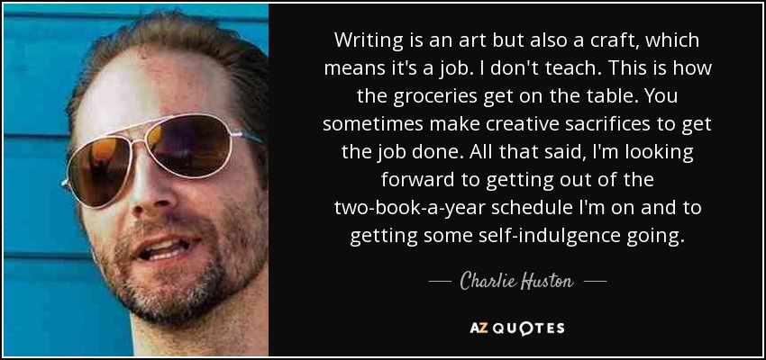 Writing is an art but also a craft, which means it's a job. I don't teach. This is how the groceries get on the table. You sometimes make creative sacrifices to get the job done. All that said, I'm looking forward to getting out of the two-book-a-year schedule I'm on and to getting some self-indulgence going. - Charlie Huston