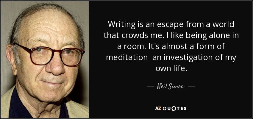 Writing is an escape from a world that crowds me. I like being alone in a room. It's almost a form of meditation- an investigation of my own life. - Neil Simon
