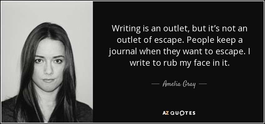 Writing is an outlet, but it’s not an outlet of escape. People keep a journal when they want to escape. I write to rub my face in it. - Amelia Gray