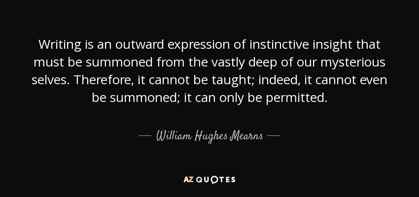 Writing is an outward expression of instinctive insight that must be summoned from the vastly deep of our mysterious selves. Therefore, it cannot be taught; indeed, it cannot even be summoned; it can only be permitted. - William Hughes Mearns