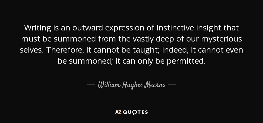 Writing is an outward expression of instinctive insight that must be summoned from the vastly deep of our mysterious selves. Therefore, it cannot be taught; indeed, it cannot even be summoned; it can only be permitted. - William Hughes Mearns