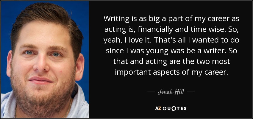 Writing is as big a part of my career as acting is, financially and time wise. So, yeah, I love it. That's all I wanted to do since I was young was be a writer. So that and acting are the two most important aspects of my career. - Jonah Hill