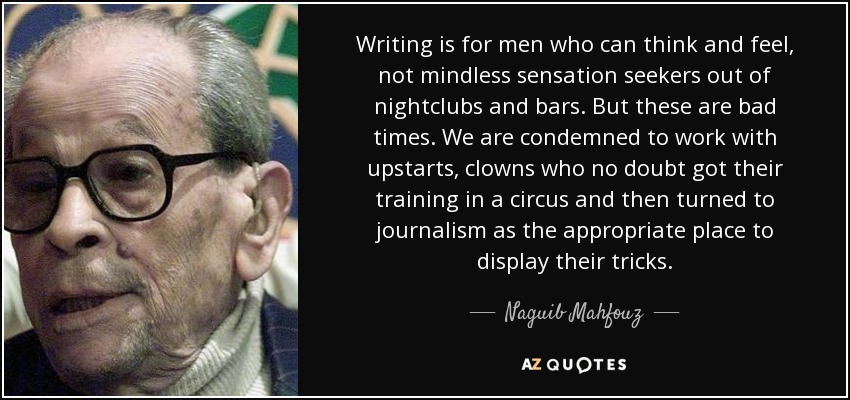 Writing is for men who can think and feel, not mindless sensation seekers out of nightclubs and bars. But these are bad times. We are condemned to work with upstarts, clowns who no doubt got their training in a circus and then turned to journalism as the appropriate place to display their tricks. - Naguib Mahfouz