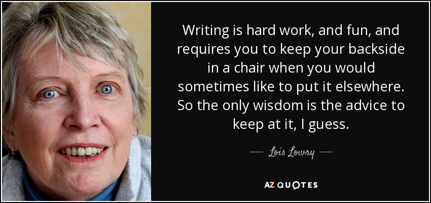 Writing is hard work, and fun, and requires you to keep your backside in a chair when you would sometimes like to put it elsewhere. So the only wisdom is the advice to keep at it, I guess. - Lois Lowry