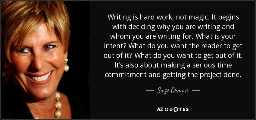 Writing is hard work, not magic. It begins with deciding why you are writing and whom you are writing for. What is your intent? What do you want the reader to get out of it? What do you want to get out of it. It's also about making a serious time commitment and getting the project done. - Suze Orman