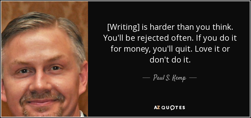[Writing] is harder than you think. You'll be rejected often. If you do it for money, you'll quit. Love it or don't do it. - Paul S. Kemp