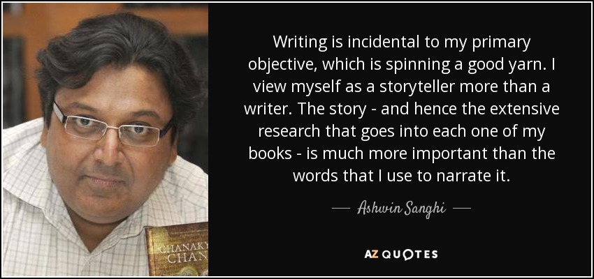 Writing is incidental to my primary objective, which is spinning a good yarn. I view myself as a storyteller more than a writer. The story - and hence the extensive research that goes into each one of my books - is much more important than the words that I use to narrate it. - Ashwin Sanghi