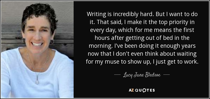 Writing is incredibly hard. But I want to do it. That said, I make it the top priority in every day, which for me means the first hours after getting out of bed in the morning. I've been doing it enough years now that I don't even think about waiting for my muse to show up, I just get to work. - Lucy Jane Bledsoe