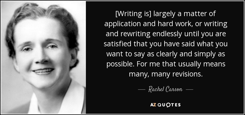 [Writing is] largely a matter of application and hard work, or writing and rewriting endlessly until you are satisfied that you have said what you want to say as clearly and simply as possible. For me that usually means many, many revisions. - Rachel Carson