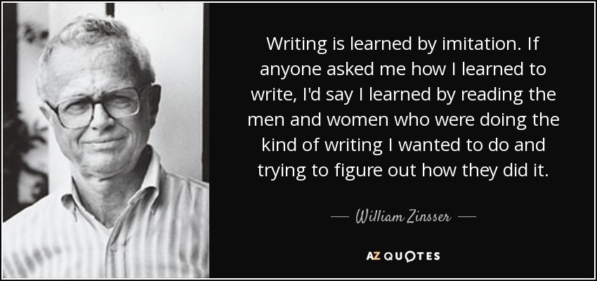 Writing is learned by imitation. If anyone asked me how I learned to write, I'd say I learned by reading the men and women who were doing the kind of writing I wanted to do and trying to figure out how they did it. - William Zinsser