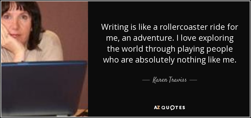 Writing is like a rollercoaster ride for me, an adventure. I love exploring the world through playing people who are absolutely nothing like me. - Karen Traviss