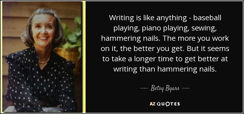 Writing is like anything - baseball playing, piano playing, sewing, hammering nails. The more you work on it, the better you get. But it seems to take a longer time to get better at writing than hammering nails. - Betsy Byars