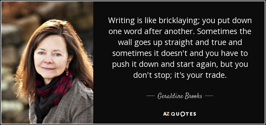 Writing is like bricklaying; you put down one word after another. Sometimes the wall goes up straight and true and sometimes it doesn't and you have to push it down and start again, but you don't stop; it's your trade. - Geraldine Brooks