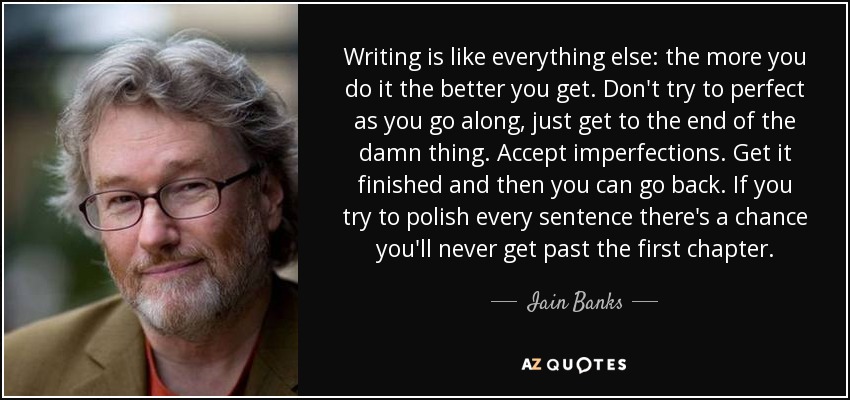 Writing is like everything else: the more you do it the better you get. Don't try to perfect as you go along, just get to the end of the damn thing. Accept imperfections. Get it finished and then you can go back. If you try to polish every sentence there's a chance you'll never get past the first chapter. - Iain Banks