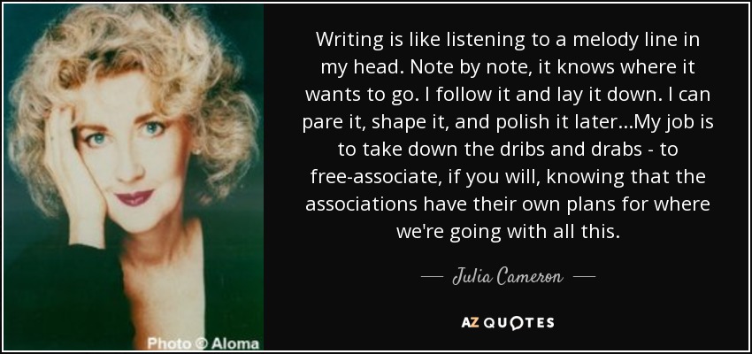 Writing is like listening to a melody line in my head. Note by note, it knows where it wants to go. I follow it and lay it down. I can pare it, shape it, and polish it later...My job is to take down the dribs and drabs - to free-associate, if you will, knowing that the associations have their own plans for where we're going with all this. - Julia Cameron