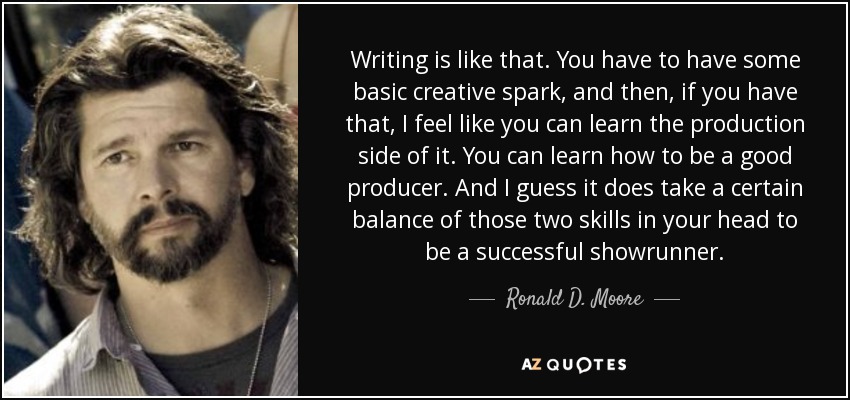 Writing is like that. You have to have some basic creative spark, and then, if you have that, I feel like you can learn the production side of it. You can learn how to be a good producer. And I guess it does take a certain balance of those two skills in your head to be a successful showrunner. - Ronald D. Moore
