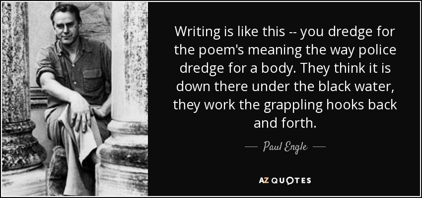 Writing is like this -- you dredge for the poem's meaning the way police dredge for a body. They think it is down there under the black water, they work the grappling hooks back and forth. - Paul Engle