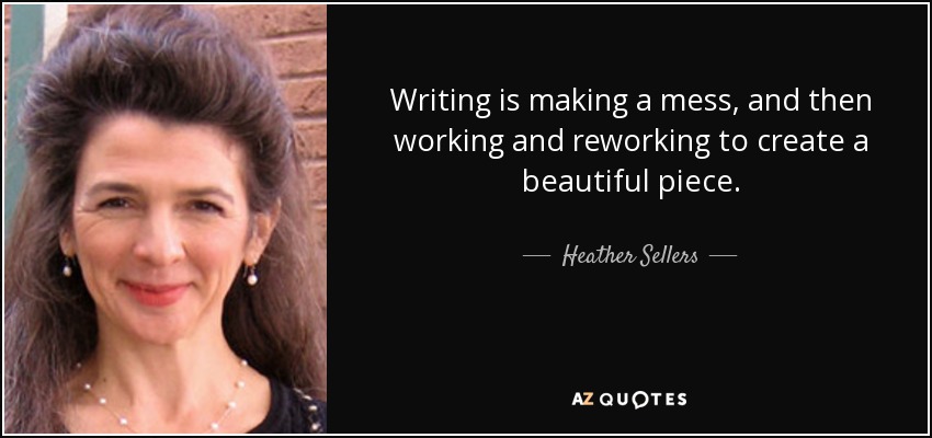 Writing is making a mess, and then working and reworking to create a beautiful piece. - Heather Sellers