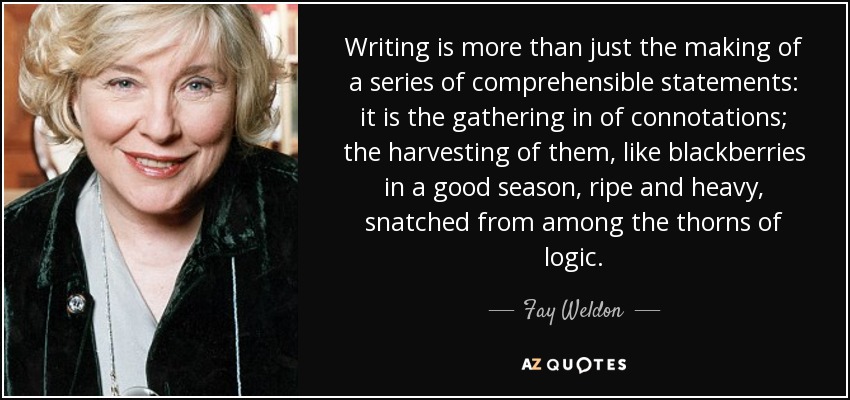 Writing is more than just the making of a series of comprehensible statements: it is the gathering in of connotations; the harvesting of them, like blackberries in a good season, ripe and heavy, snatched from among the thorns of logic. - Fay Weldon