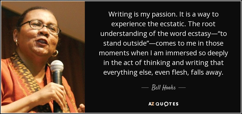 Writing is my passion. It is a way to experience the ecstatic. The root understanding of the word ecstasy—“to stand outside”—comes to me in those moments when I am immersed so deeply in the act of thinking and writing that everything else, even flesh, falls away. - Bell Hooks