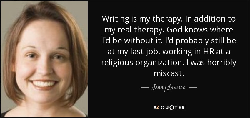Writing is my therapy. In addition to my real therapy. God knows where I'd be without it. I'd probably still be at my last job, working in HR at a religious organization. I was horribly miscast. - Jenny Lawson