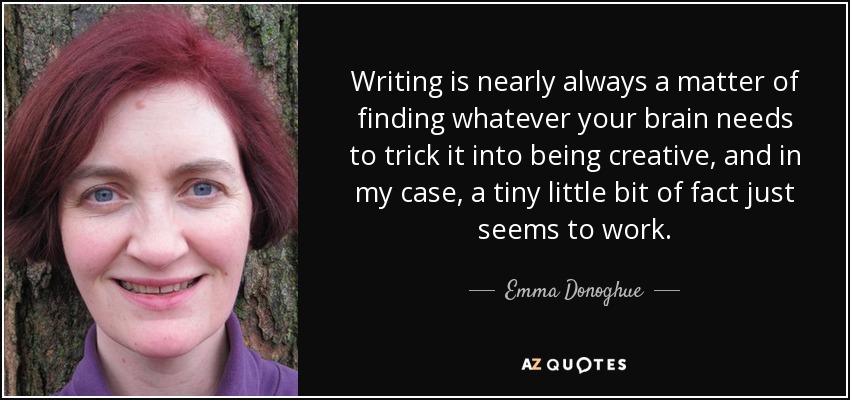 Writing is nearly always a matter of finding whatever your brain needs to trick it into being creative, and in my case, a tiny little bit of fact just seems to work. - Emma Donoghue
