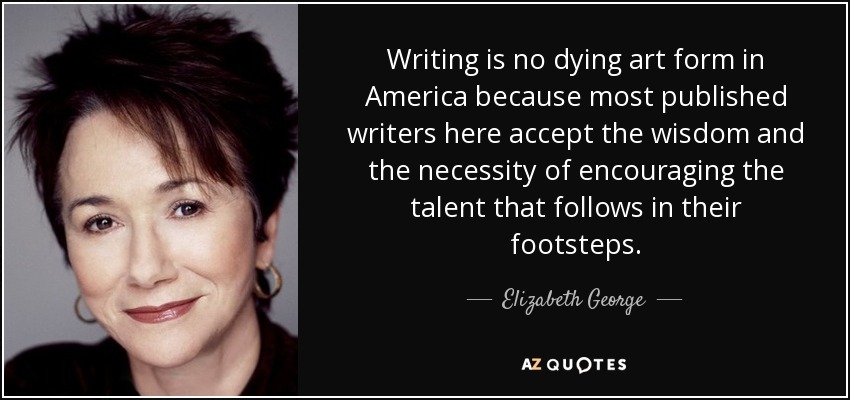 Writing is no dying art form in America because most published writers here accept the wisdom and the necessity of encouraging the talent that follows in their footsteps. - Elizabeth George