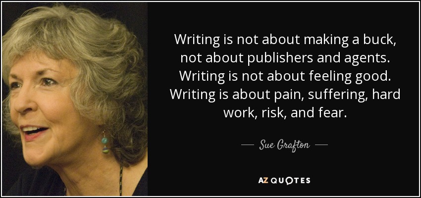 Writing is not about making a buck, not about publishers and agents. Writing is not about feeling good. Writing is about pain, suffering, hard work, risk, and fear. - Sue Grafton