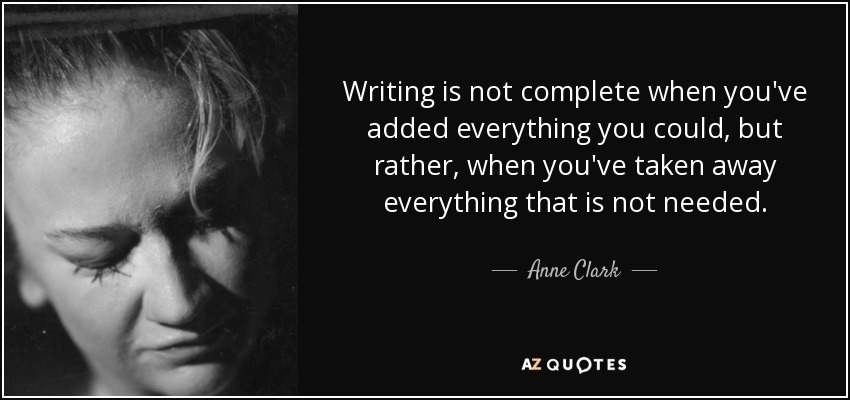 Writing is not complete when you've added everything you could, but rather, when you've taken away everything that is not needed. - Anne Clark