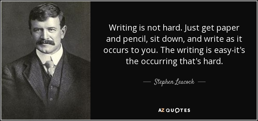 Writing is not hard. Just get paper and pencil, sit down, and write as it occurs to you. The writing is easy-it's the occurring that's hard. - Stephen Leacock