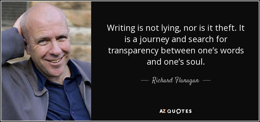 Writing is not lying, nor is it theft. It is a journey and search for transparency between one’s words and one’s soul. - Richard Flanagan