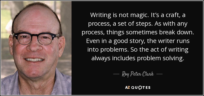Writing is not magic. It’s a craft, a process, a set of steps. As with any process, things sometimes break down. Even in a good story, the writer runs into problems. So the act of writing always includes problem solving. - Roy Peter Clark