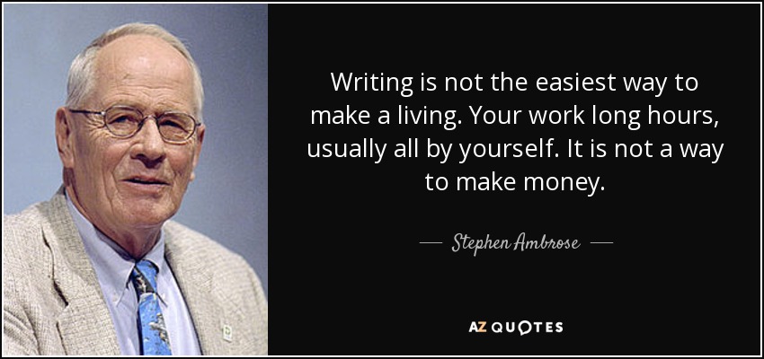 Writing is not the easiest way to make a living. Your work long hours, usually all by yourself. It is not a way to make money. - Stephen Ambrose
