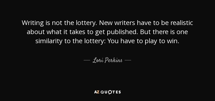 Writing is not the lottery. New writers have to be realistic about what it takes to get published. But there is one similarity to the lottery: You have to play to win. - Lori Perkins