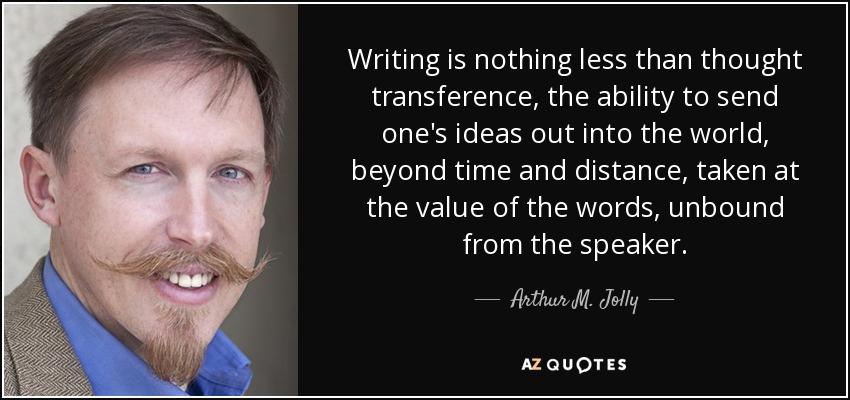 Writing is nothing less than thought transference, the ability to send one's ideas out into the world, beyond time and distance, taken at the value of the words, unbound from the speaker. - Arthur M. Jolly