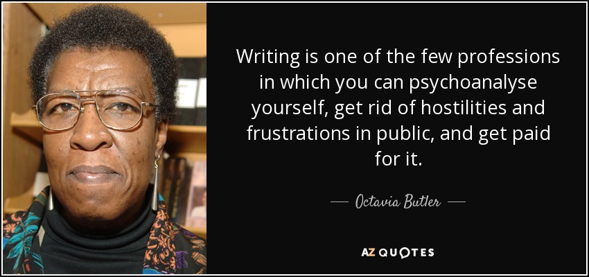 Writing is one of the few professions in which you can psychoanalyse yourself, get rid of hostilities and frustrations in public, and get paid for it. - Octavia Butler
