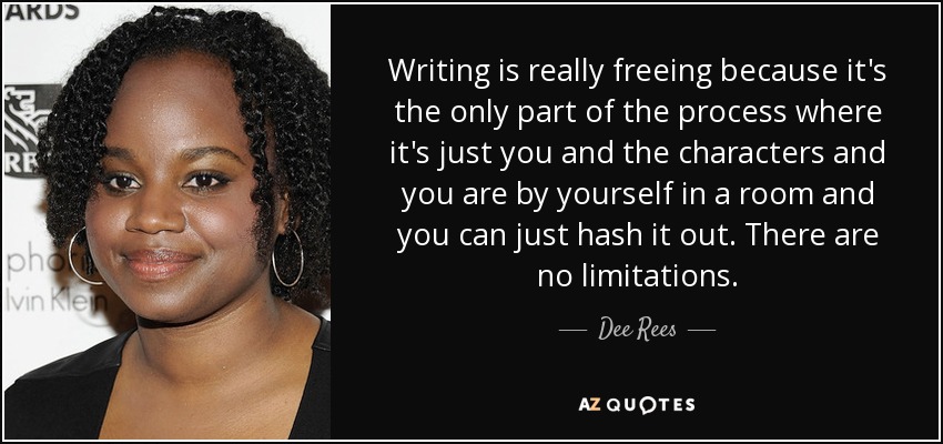 Writing is really freeing because it's the only part of the process where it's just you and the characters and you are by yourself in a room and you can just hash it out. There are no limitations. - Dee Rees