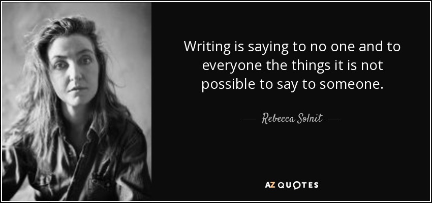 Writing is saying to no one and to everyone the things it is not possible to say to someone. - Rebecca Solnit