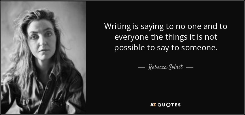 Writing is saying to no one and to everyone the things it is not possible to say to someone. - Rebecca Solnit