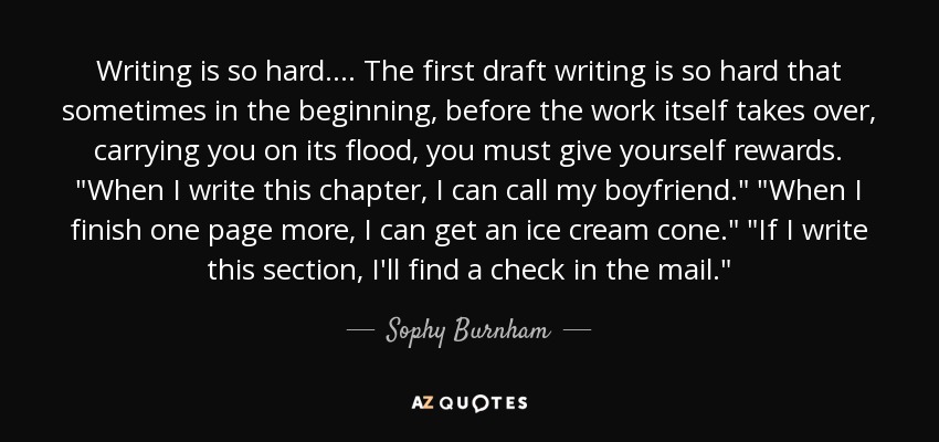 Writing is so hard.... The first draft writing is so hard that sometimes in the beginning, before the work itself takes over, carrying you on its flood, you must give yourself rewards. 